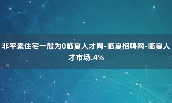非平素住宅一般为0临夏人才网-临夏招聘网-临夏人才市场.4%
